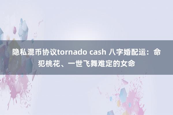 隐私混币协议tornado cash 八字婚配运：命犯桃花、一世飞舞难定的女命