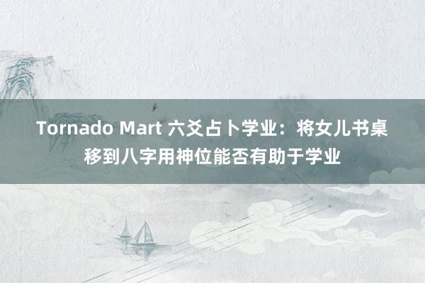 Tornado Mart 六爻占卜学业：将女儿书桌移到八字用神位能否有助于学业