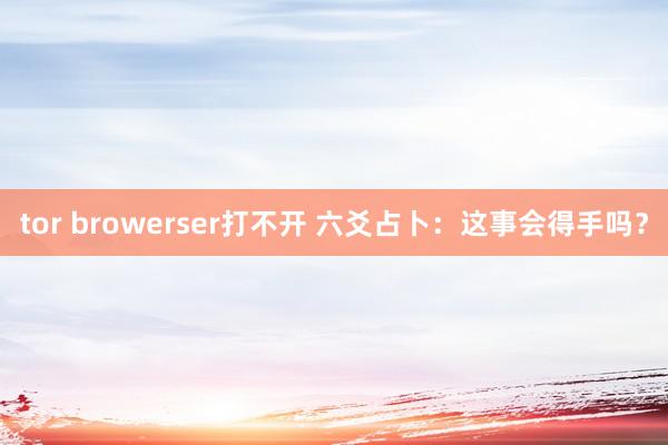 tor browerser打不开 六爻占卜：这事会得手吗？